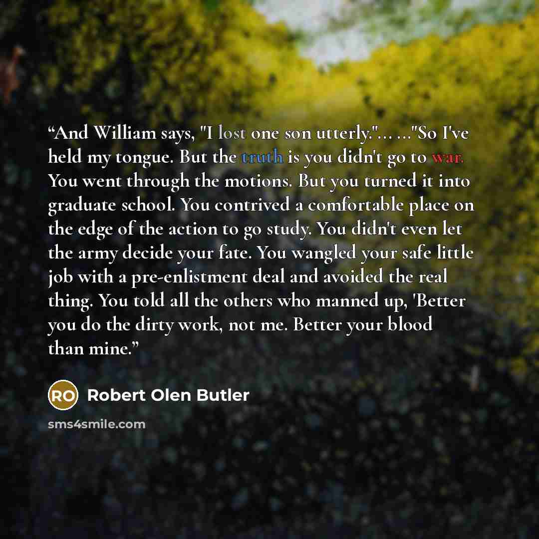 “And William says, "I lost one son utterly."... ..."So I've held my tongue. But the truth is you didn't go to war. You went through the motions. But you turned it into graduate school. You contrived a comfortable place on the edge of the action to go study. You didn't even let the army decide your…” quote by Robert Olen Butler