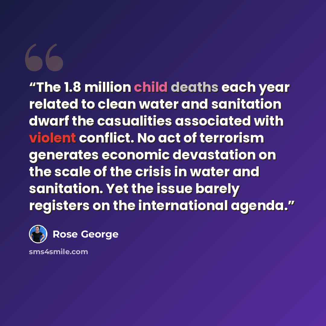 “The 1.8 million child deaths each year related to clean water and sanitation dwarf the casualities associated with violent conflict. No act of terrorism generates economic devastation on the scale of the crisis in water and sanitation. Yet the issue barely registers on the international agenda.” quote by rose george