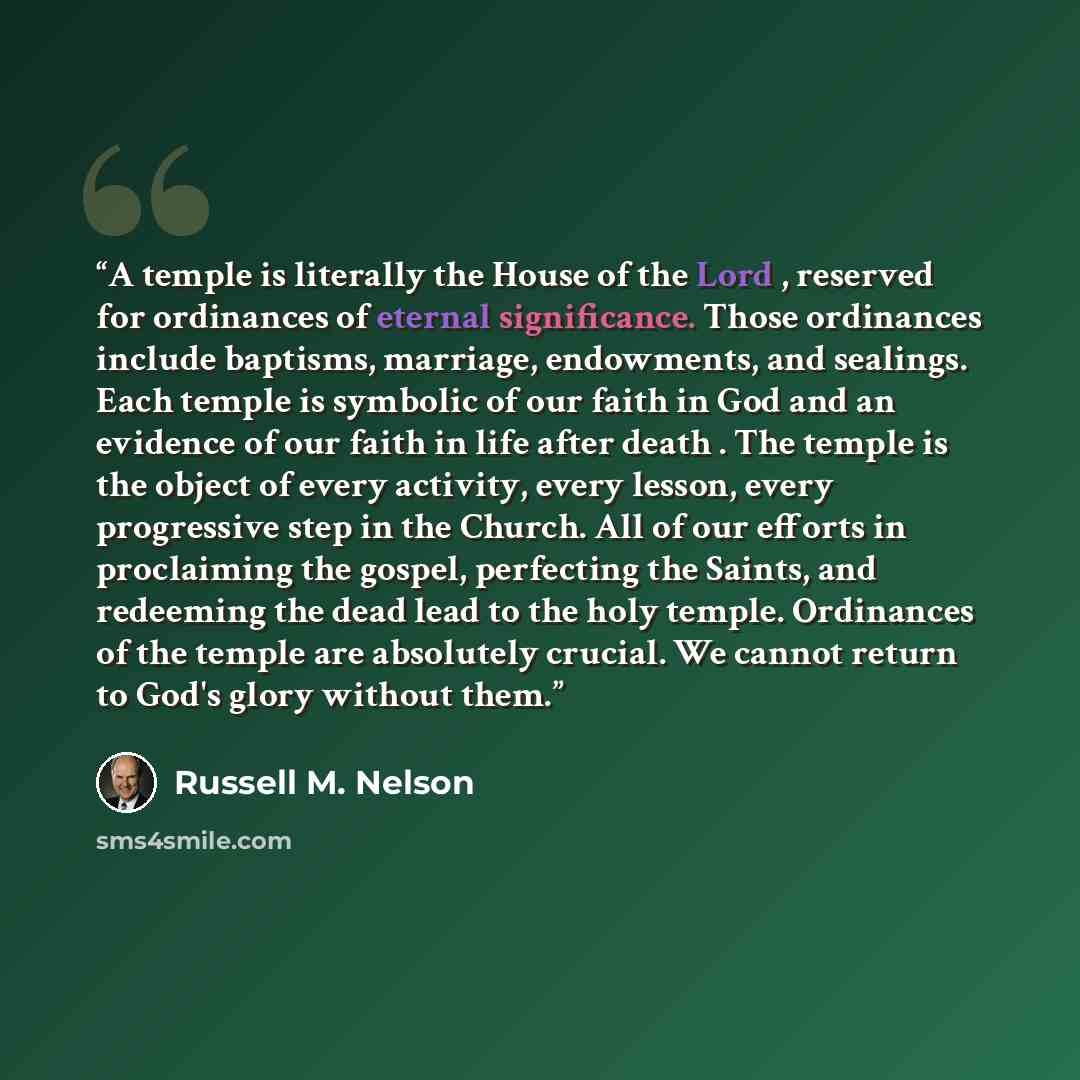 “A temple is literally the House of the Lord , reserved for ordinances of eternal significance. Those ordinances include baptisms, marriage, endowments, and sealings. Each temple is symbolic of our faith in God and an evidence of our faith in life after death . The temple is the object of every…” quote by Russell M. Nelson