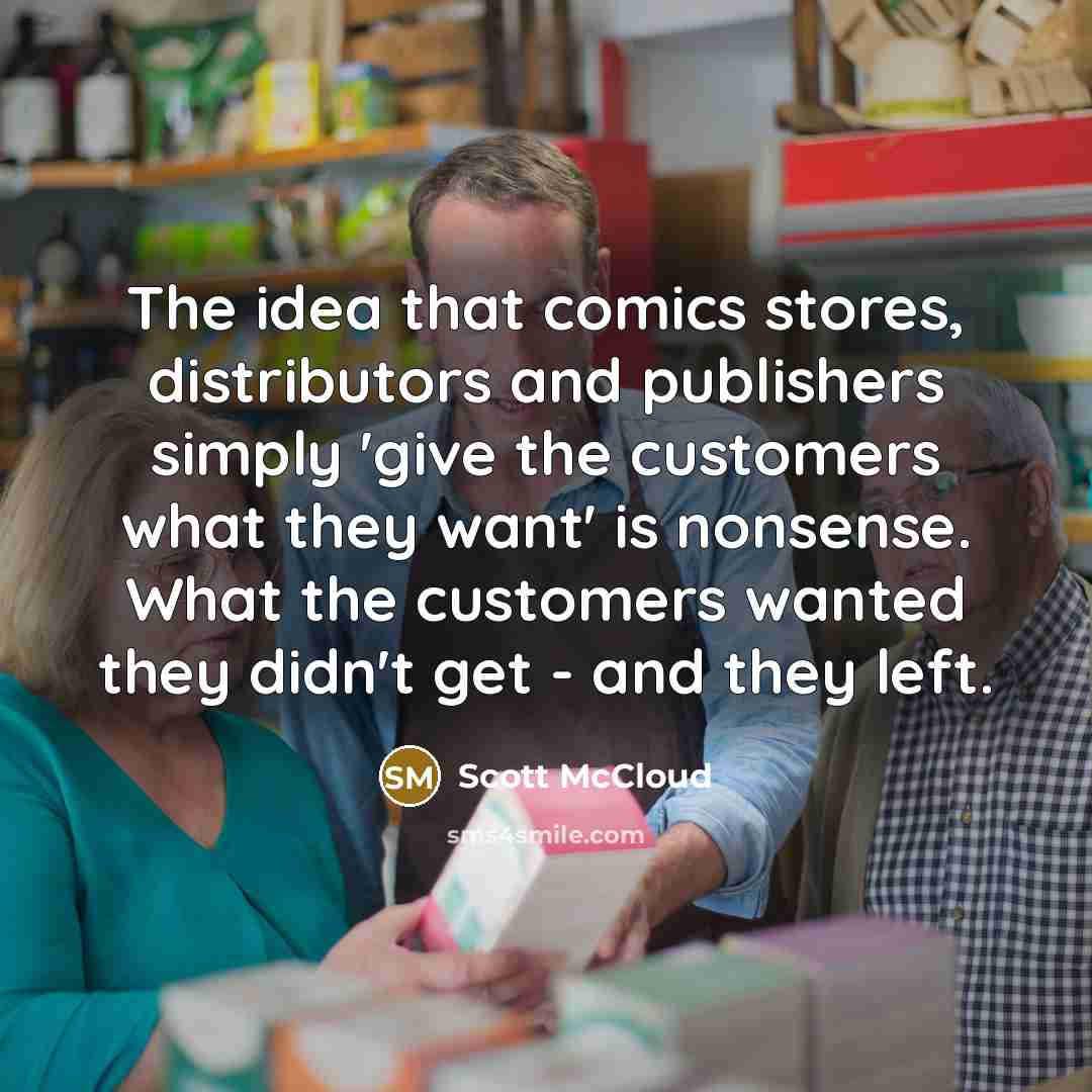 “The idea that comics stores, distributors and publishers simply 'give the customers what they want' is nonsense. What the customers wanted they didn't get - and they left.” quote by Scott McCloud