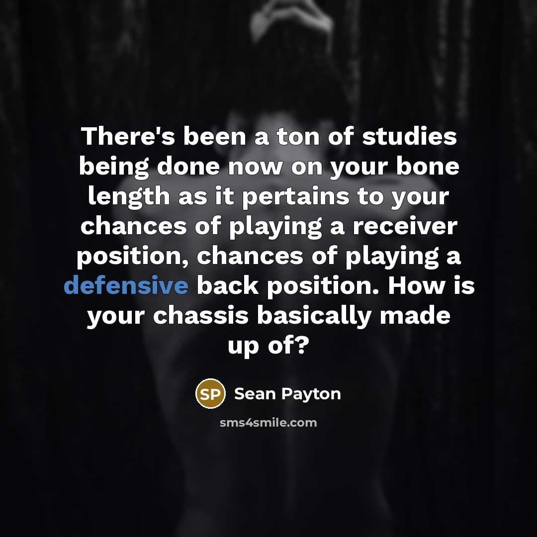 “There's been a ton of studies being done now on your bone length as it pertains to your chances of playing a receiver position, chances of playing a defensive back position. How is your chassis basically made up of?” quote by Sean Payton