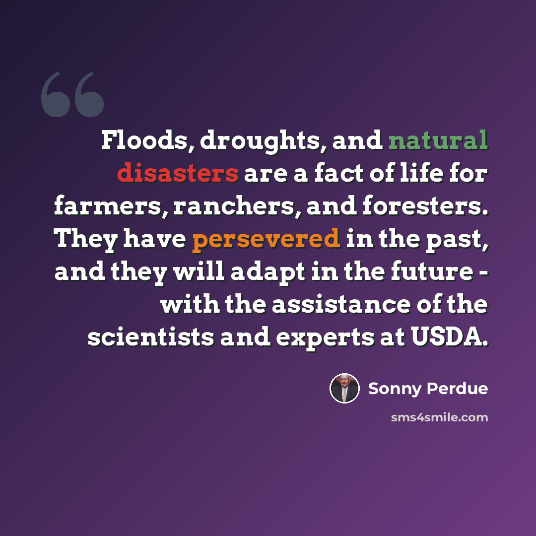 “Floods, droughts, and natural disasters are a fact of life for farmers, ranchers, and foresters. They have persevered in the past, and they will adapt in the future - with the assistance of the scientists and experts at USDA.” quote by Sonny Perdue