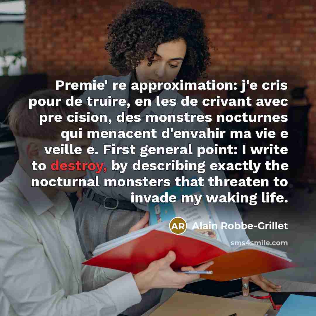 “Premie' re approximation: j'e cris pour de truire, en les de crivant avec pre cision, des monstres nocturnes qui menacent d'envahir ma vie e veille e. First general point: I write to destroy, by describing exactly the nocturnal monsters that threaten to invade my waking life.” quote by Alain Robbe-Grillet