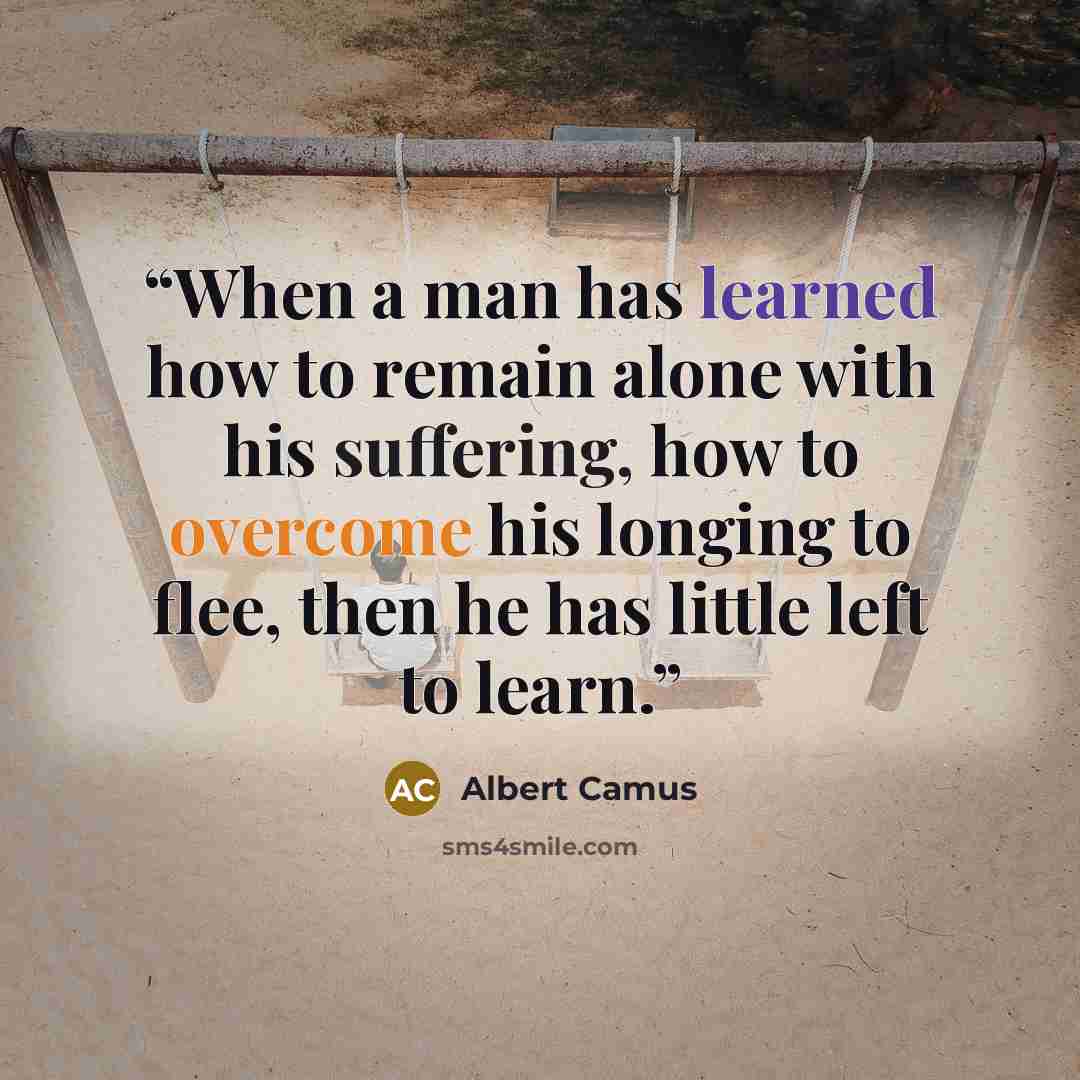 “When a man has learned how to remain alone with his suffering, how to overcome his longing to flee, then he has little left to learn.” quote by Albert Camus