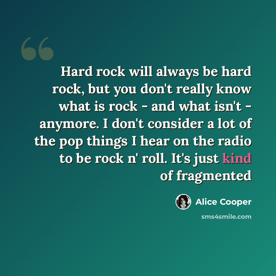 “Hard rock will always be hard rock, but you don't really know what is rock - and what isn't - anymore. I don't consider a lot of the pop things I hear on the radio to be rock n' roll. It's just kind of fragmented” quote by Alice Cooper