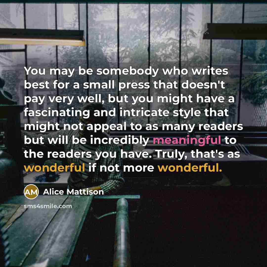 “You may be somebody who writes best for a small press that doesn't pay very well, but you might have a fascinating and intricate style that might not appeal to as many readers but will be incredibly meaningful to the readers you have. Truly, that's as wonderful if not more wonderful.” quote by Alice Mattison