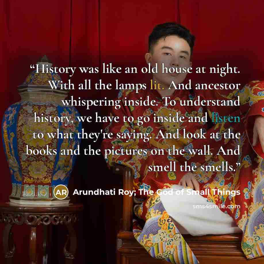 “History was like an old house at night. With all the lamps lit. And ancestor whispering inside. To understand history, we have to go inside and listen to what they're saying. And look at the books and the pictures on the wall. And smell the smells.” quote by Arundhati Roy; The God of Small Things
