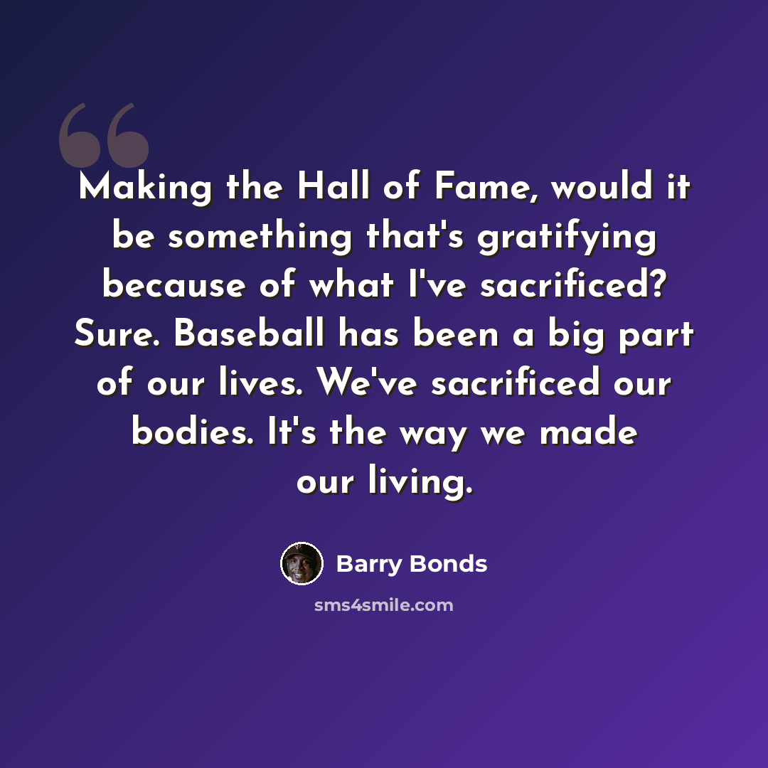 “Making the Hall of Fame, would it be something that's gratifying because of what I've sacrificed? Sure. Baseball has been a big part of our lives. We've sacrificed our bodies. It's the way we made our living.” quote by Barry Bonds