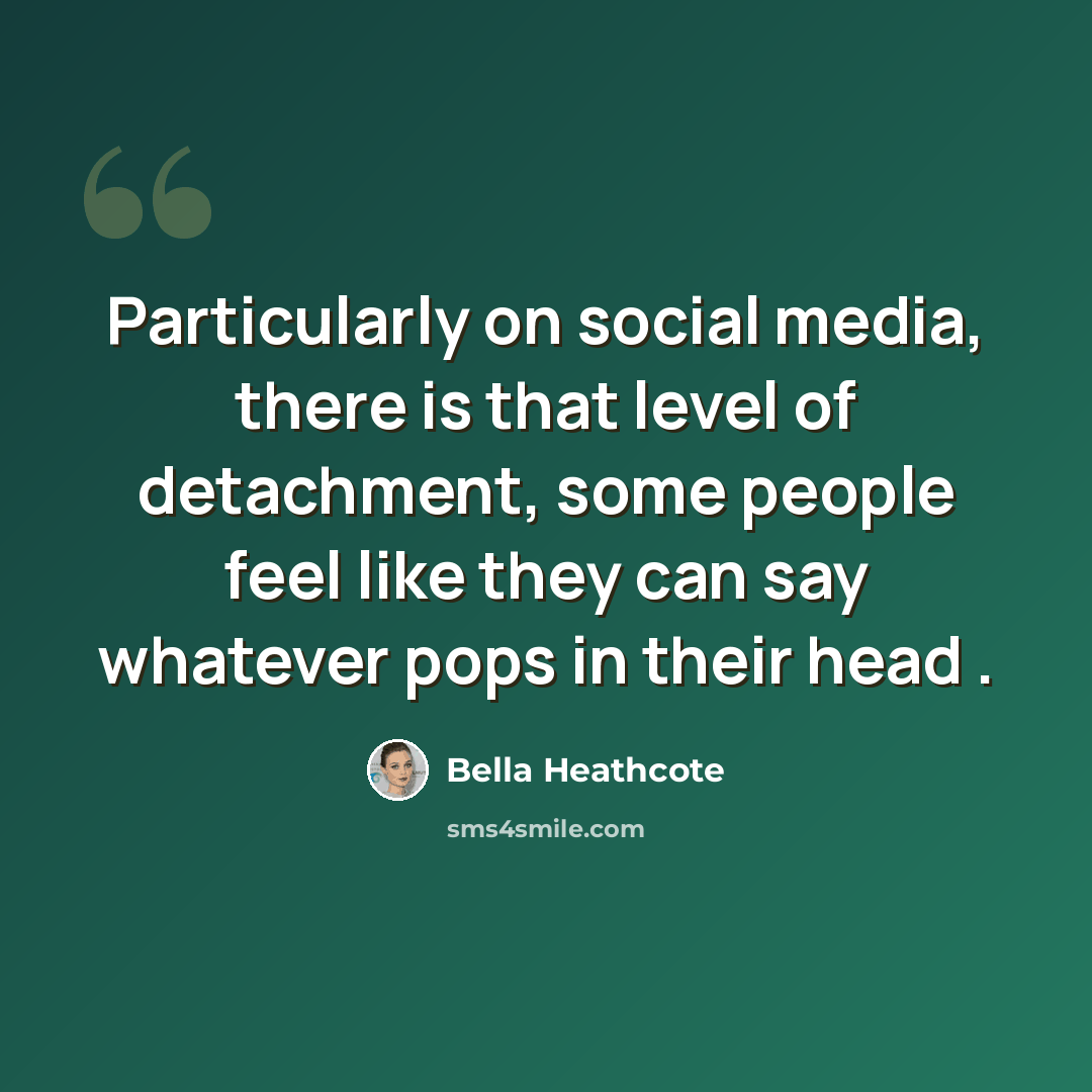 “Particularly on social media, there is that level of detachment, some people feel like they can say whatever pops in their head .” quote by Bella Heathcote