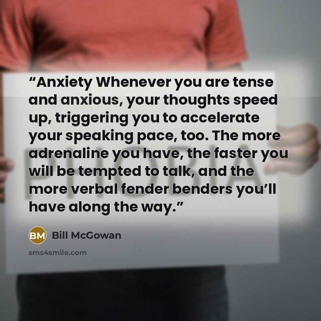 “Anxiety Whenever you are tense and anxious, your thoughts speed up, triggering you to accelerate your speaking pace, too. The more adrenaline you have, the faster you will be tempted to talk, and the more verbal fender benders you’ll have along the way.” quote by Bill McGowan