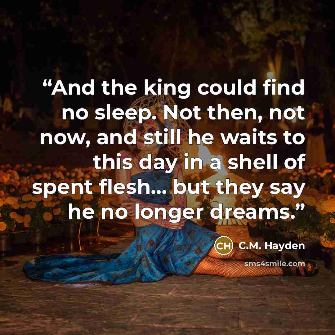 “And the king could find no sleep. Not then, not now, and still he waits to this day in a shell of spent flesh... but they say he no longer dreams.” quote by C.M. Hayden