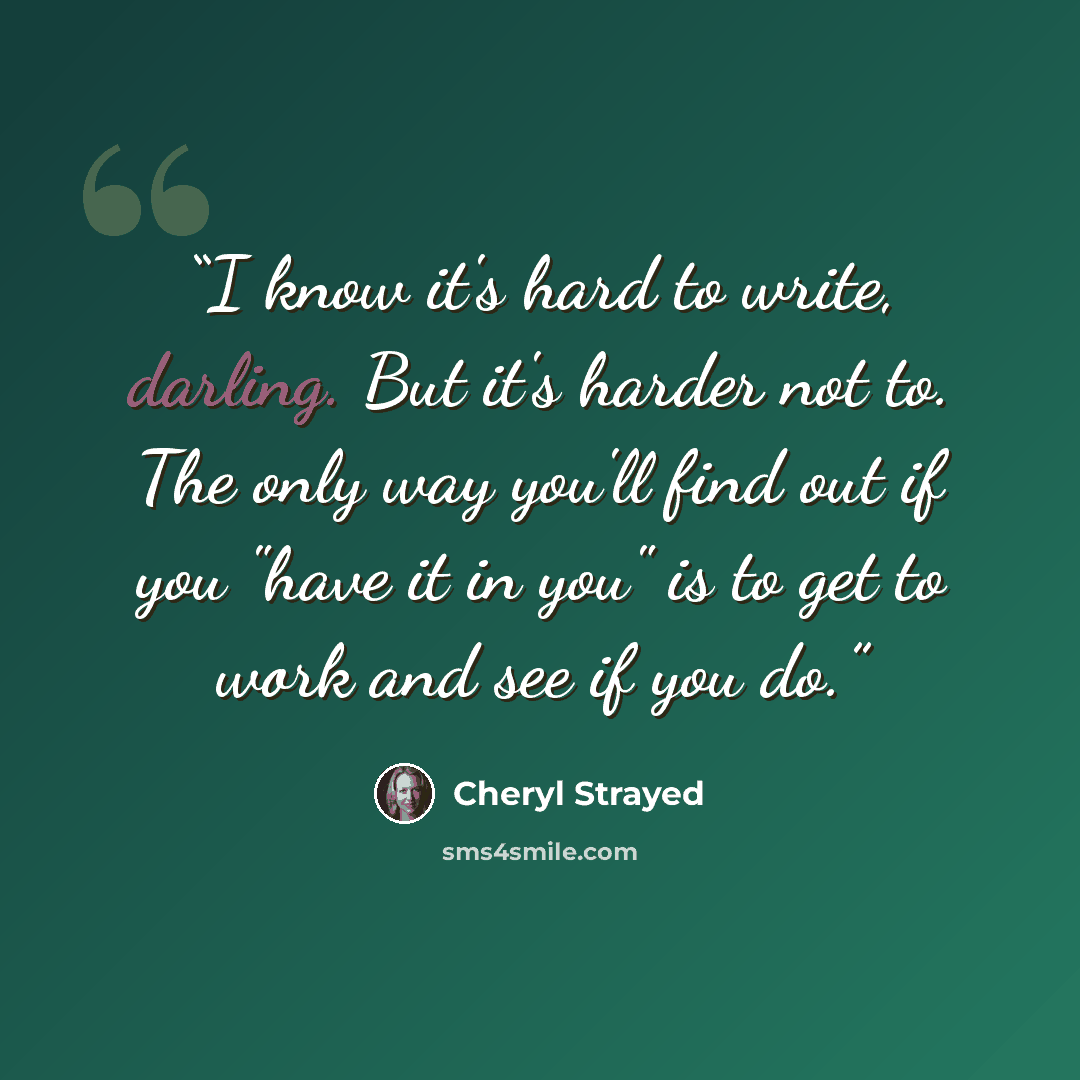 “I know it's hard to write, darling. But it's harder not to. The only way you'll find out if you "have it in you" is to get to work and see if you do.” quote by Cheryl Strayed