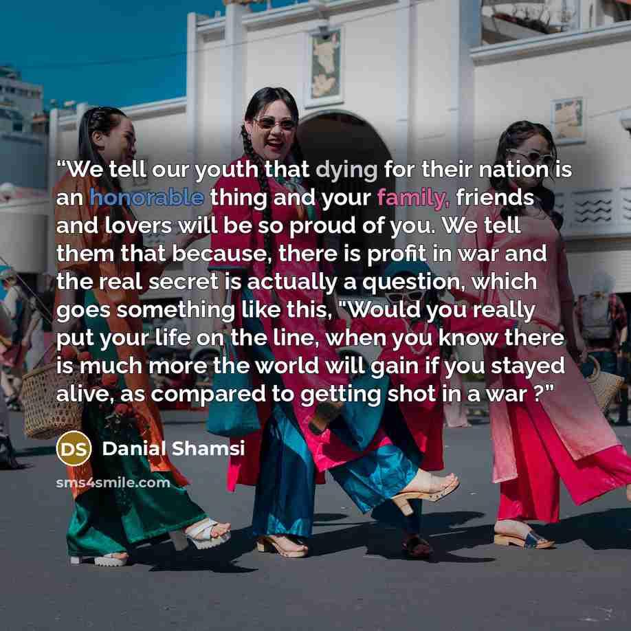 “We tell our youth that dying for their nation is an honorable thing and your family, friends and lovers will be so proud of you. We tell them that because, there is profit in war and the real secret is actually a question, which goes something like this, "Would you really put your life on the…” quote by Danial Shamsi