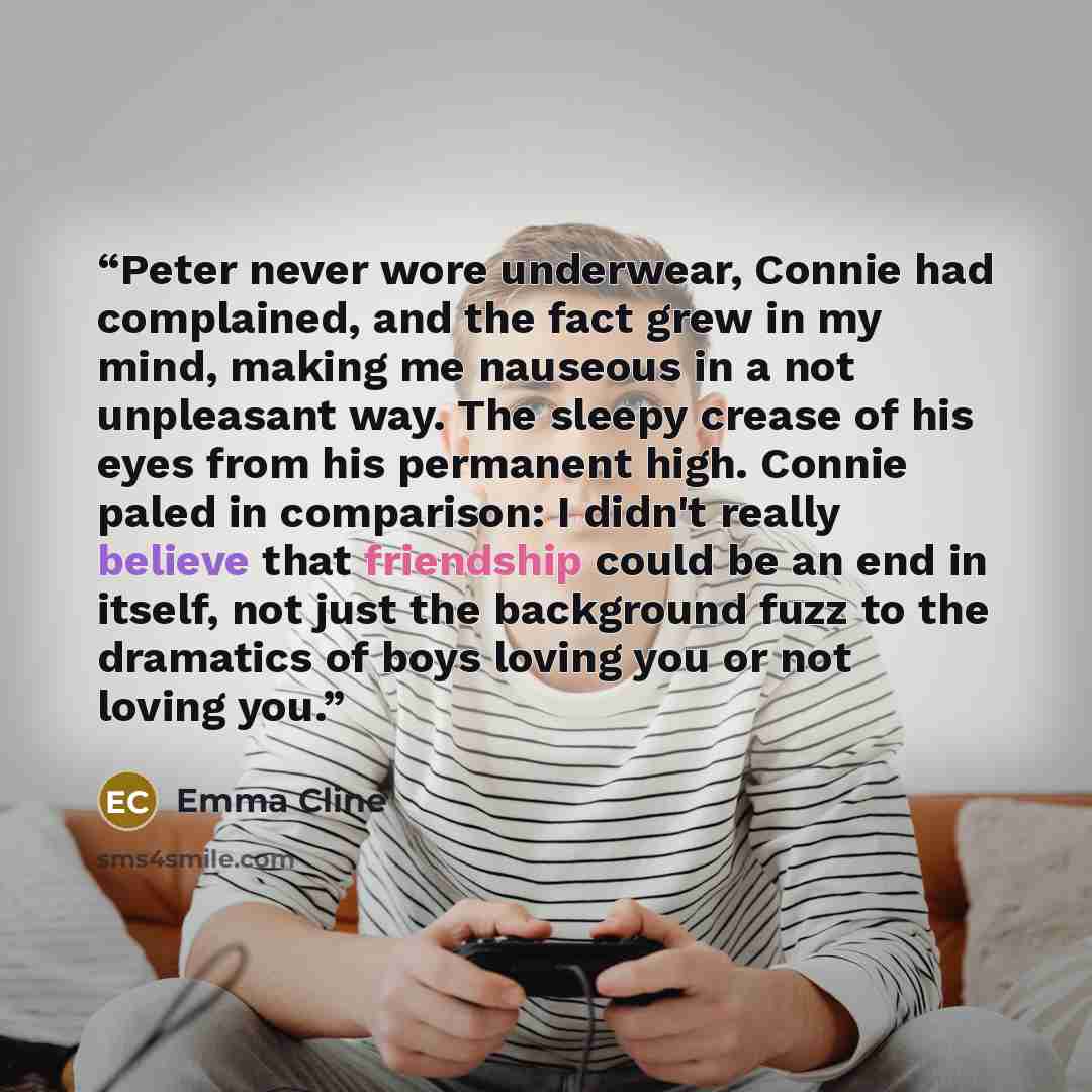 “Peter never wore underwear, Connie had complained, and the fact grew in my mind, making me nauseous in a not unpleasant way. The sleepy crease of his eyes from his permanent high. Connie paled in comparison: I didn't really believe that friendship could be an end in itself, not just the background…” quote by Emma Cline