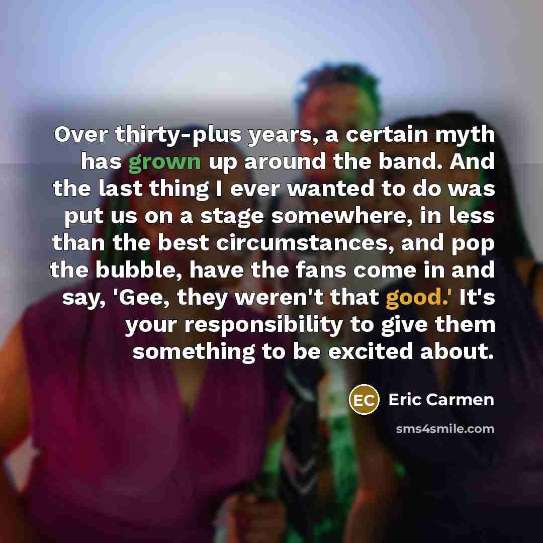 “Over thirty-plus years, a certain myth has grown up around the band. And the last thing I ever wanted to do was put us on a stage somewhere, in less than the best circumstances, and pop the bubble, have the fans come in and say, 'Gee, they weren't that good.' It's your responsibility to give them…” quote by Eric Carmen