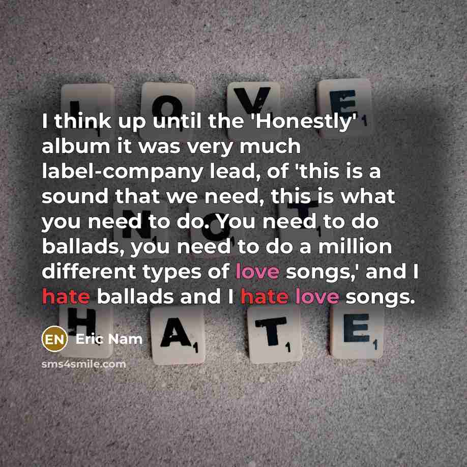 “I think up until the 'Honestly' album it was very much label-company lead, of 'this is a sound that we need, this is what you need to do. You need to do ballads, you need to do a million different types of love songs,' and I hate ballads and I hate love songs.” quote by Eric Nam