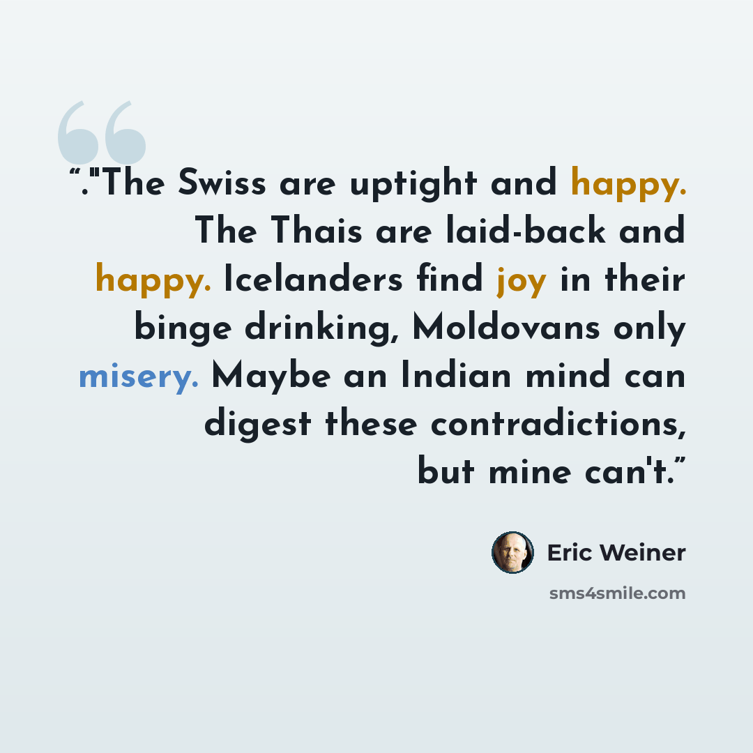 “."The Swiss are uptight and happy. The Thais are laid-back and happy. Icelanders find joy in their binge drinking, Moldovans only misery. Maybe an Indian mind can digest these contradictions, but mine can't.” quote by Eric Weiner