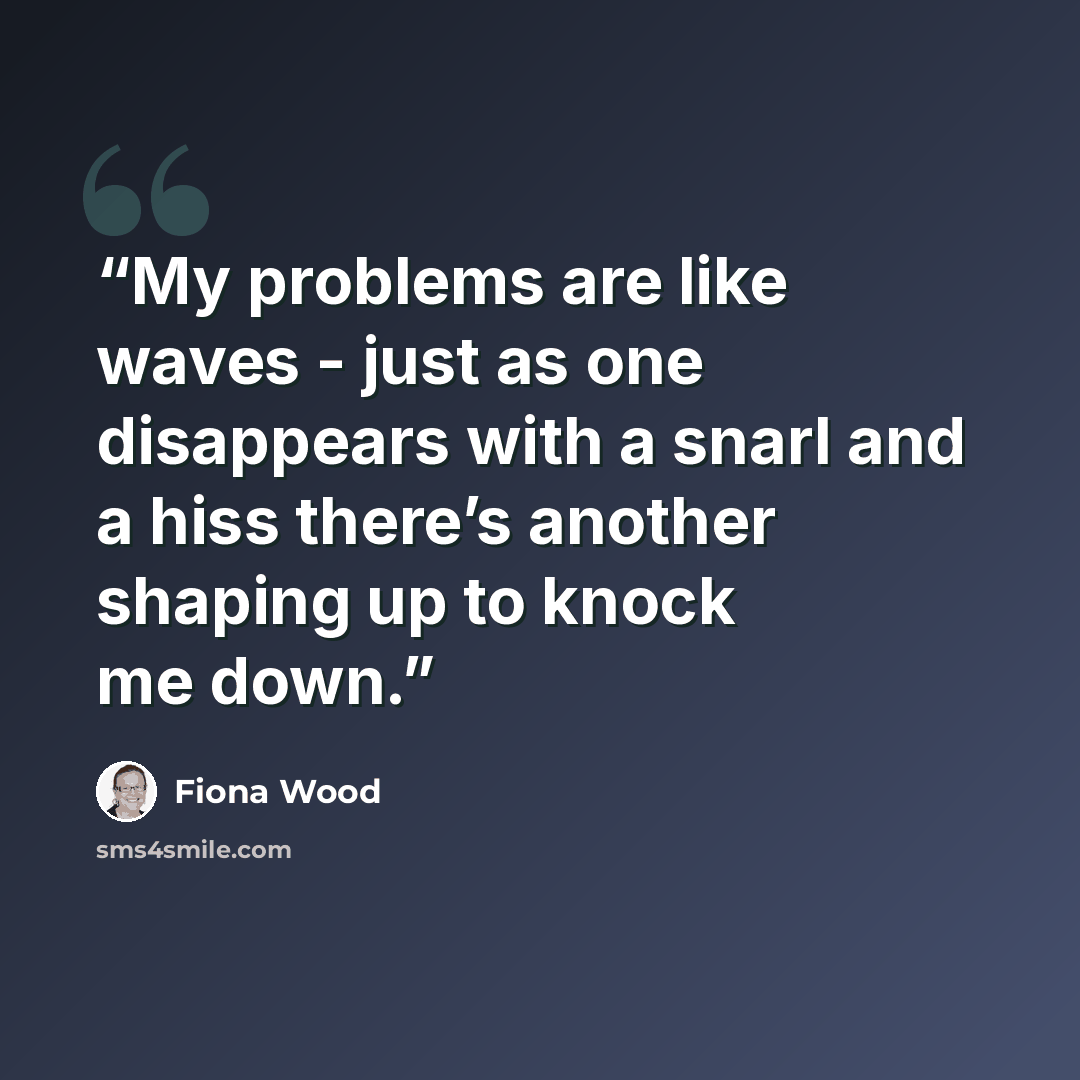 “My problems are like waves - just as one disappears with a snarl and a hiss there’s another shaping up to knock me down.” quote by Fiona Wood