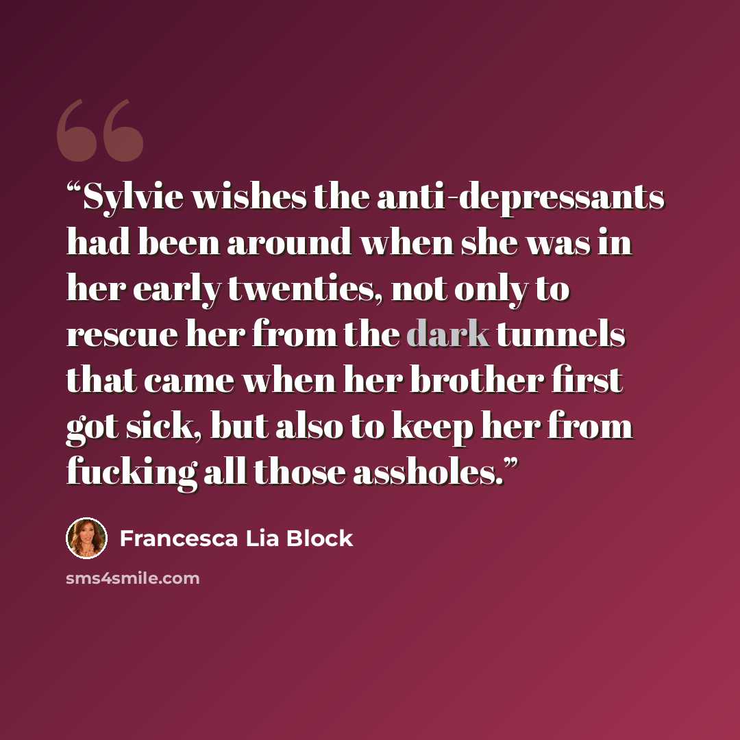 “Sylvie wishes the anti-depressants had been around when she was in her early twenties, not only to rescue her from the dark tunnels that came when her brother first got sick, but also to keep her from fucking all those assholes.” quote by Francesca Lia Block