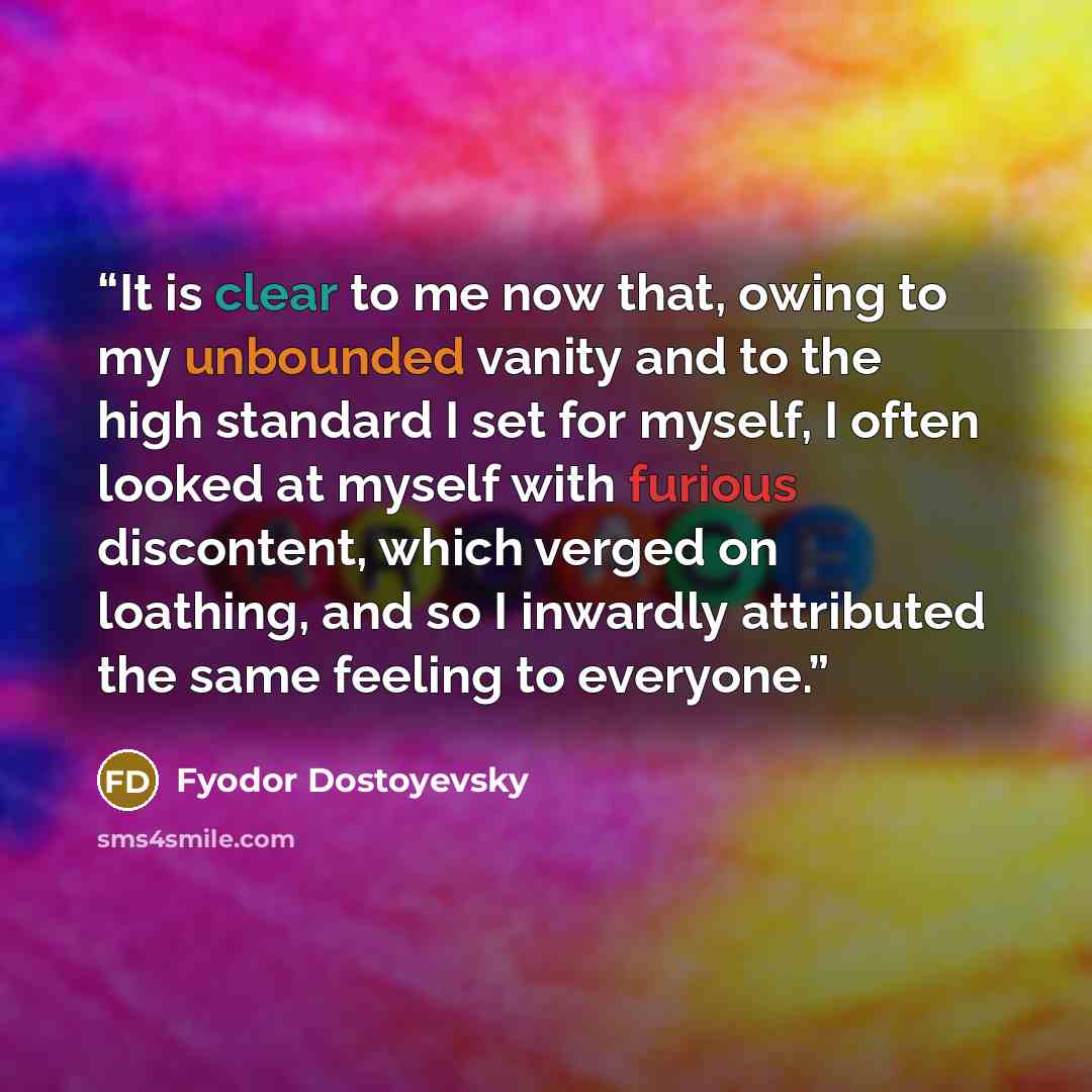 “It is clear to me now that, owing to my unbounded vanity and to the high standard I set for myself, I often looked at myself with furious discontent, which verged on loathing, and so I inwardly attributed the same feeling to everyone.” quote by Fyodor Dostoyevsky
