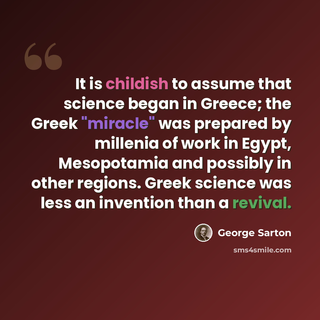“It is childish to assume that science began in Greece; the Greek "miracle" was prepared by millenia of work in Egypt, Mesopotamia and possibly in other regions. Greek science was less an invention than a revival.” quote by George Sarton