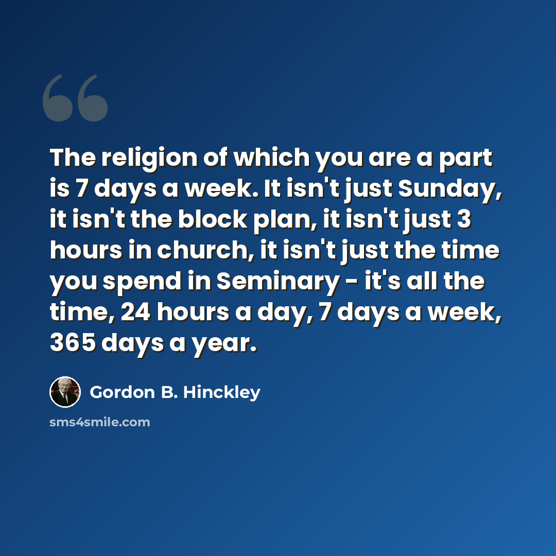 “The religion of which you are a part is 7 days a week. It isn't just Sunday, it isn't the block plan, it isn't just 3 hours in church, it isn't just the time you spend in Seminary - it's all the time, 24 hours a day, 7 days a week, 365 days a year.” quote by Gordon B. Hinckley