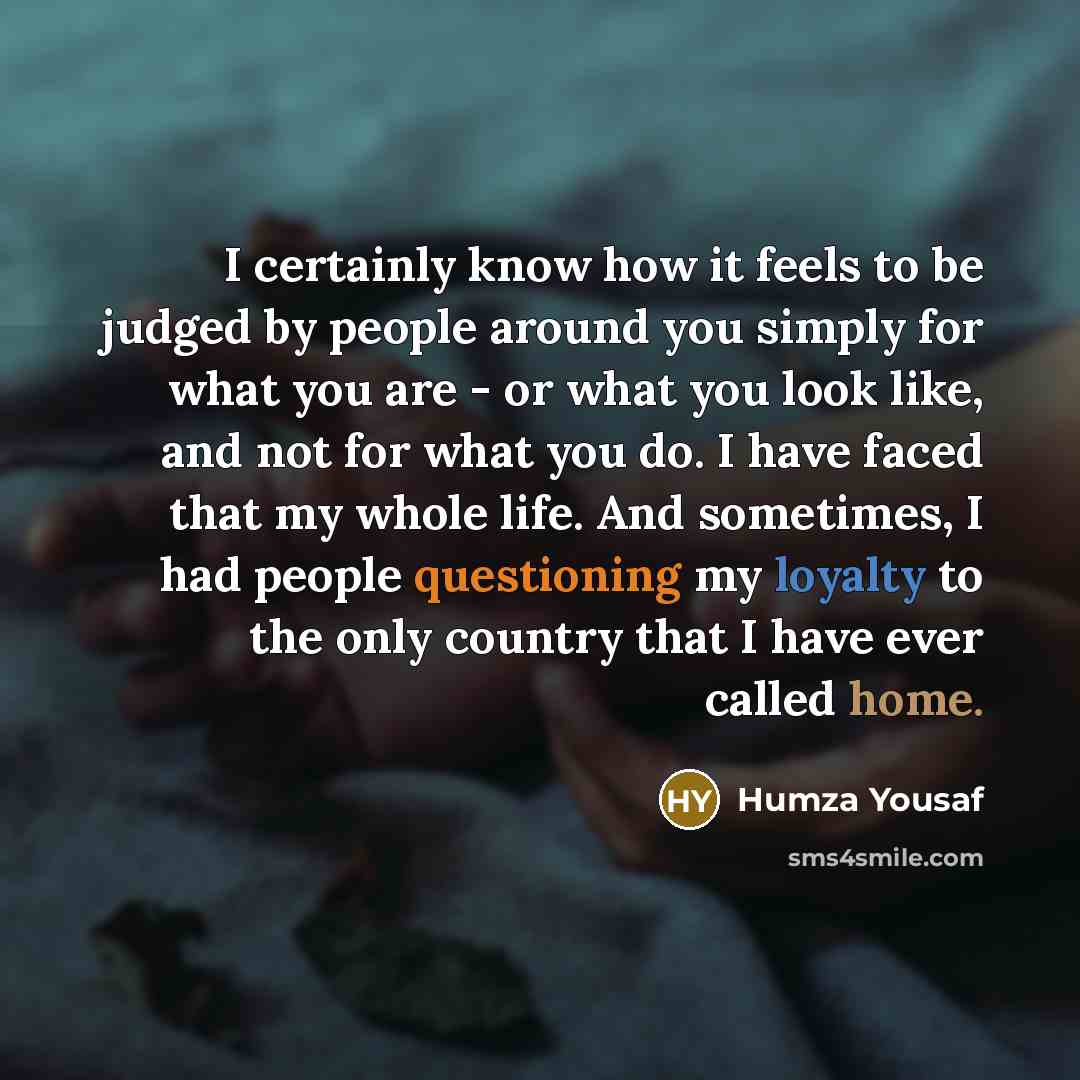 “I certainly know how it feels to be judged by people around you simply for what you are - or what you look like, and not for what you do. I have faced that my whole life. And sometimes, I had people questioning my loyalty to the only country that I have ever called home.” quote by Humza Yousaf