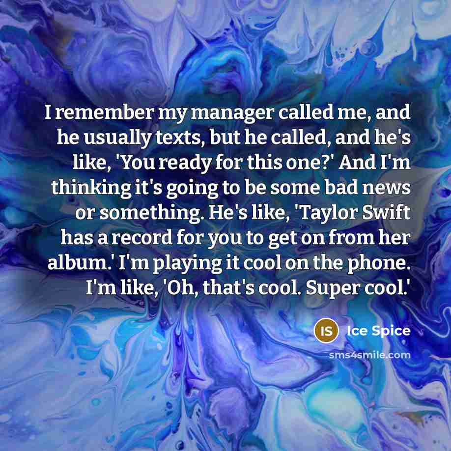 “I remember my manager called me, and he usually texts, but he called, and he's like, 'You ready for this one?' And I'm thinking it's going to be some bad news or something. He's like, 'Taylor Swift has a record for you to get on from her album.' I'm playing it cool on the phone. I'm like, 'Oh…” quote by Ice Spice