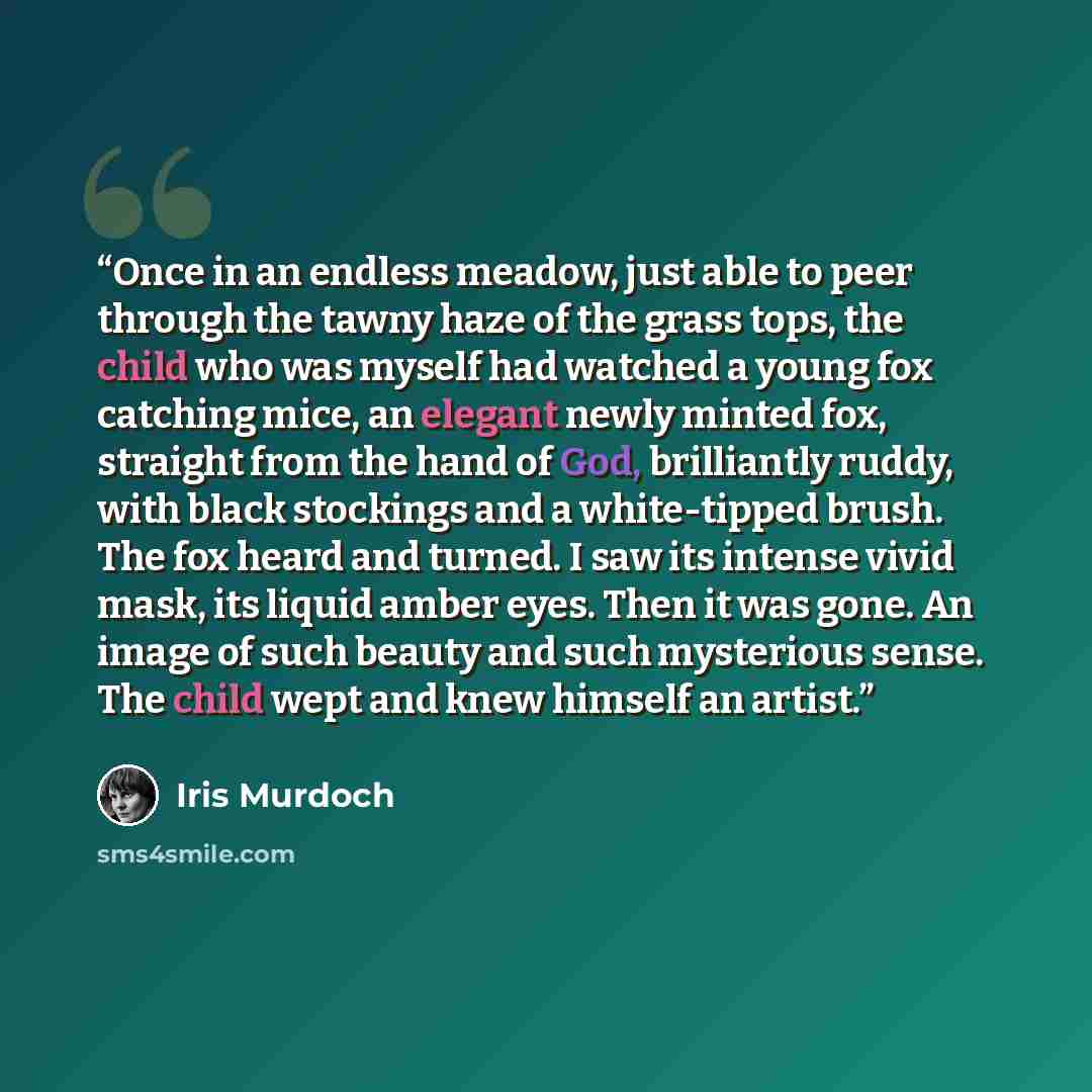“Once in an endless meadow, just able to peer through the tawny haze of the grass tops, the child who was myself had watched a young fox catching mice, an elegant newly minted fox, straight from the hand of God, brilliantly ruddy, with black stockings and a white-tipped brush. The fox heard and…” quote by Iris Murdoch