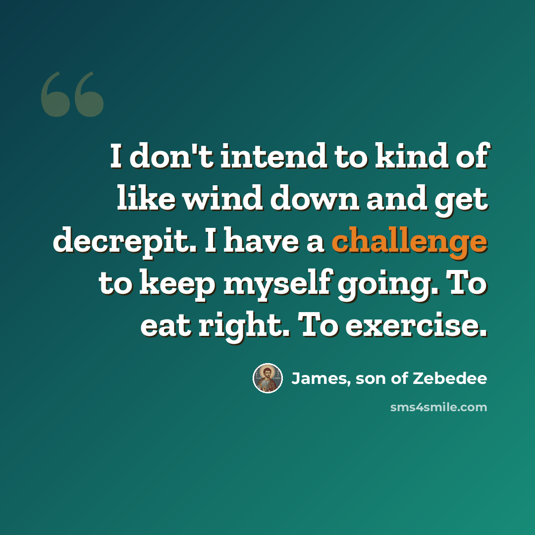 “I don't intend to kind of like wind down and get decrepit. I have a challenge to keep myself going. To eat right. To exercise.” quote by James, son of Zebedee