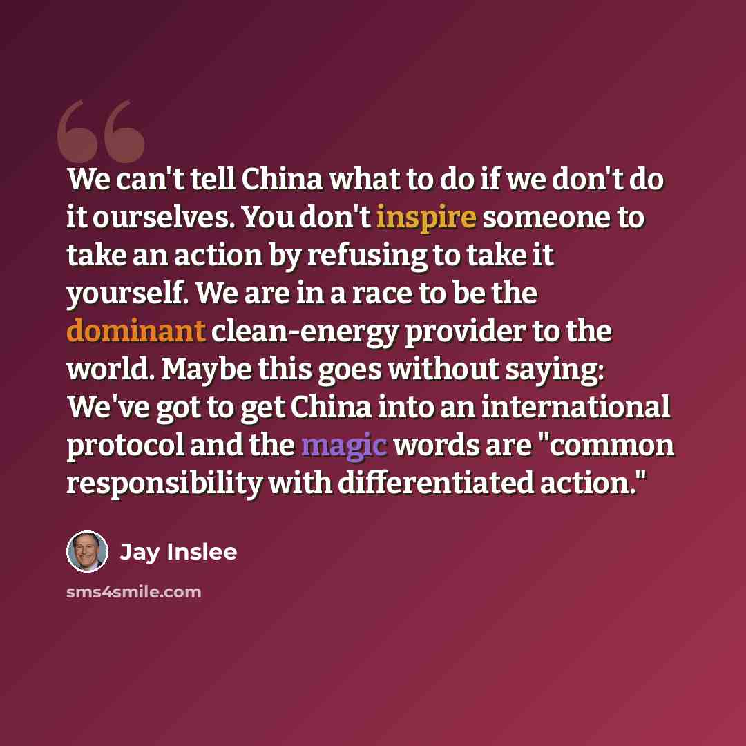 “We can't tell China what to do if we don't do it ourselves. You don't inspire someone to take an action by refusing to take it yourself. We are in a race to be the dominant clean-energy provider to the world. Maybe this goes without saying: We've got to get China into an international protocol and…” quote by Jay Inslee