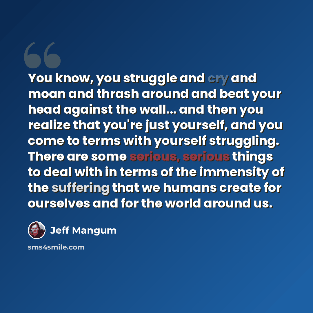 “You know, you struggle and cry and moan and thrash around and beat your head against the wall... and then you realize that you're just yourself, and you come to terms with yourself struggling. There are some serious, serious things to deal with in terms of the immensity of the suffering that we…” quote by Jeff Mangum