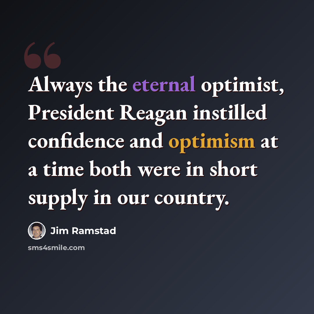 “Always the eternal optimist, President Reagan instilled confidence and optimism at a time both were in short supply in our country.” quote by Jim Ramstad