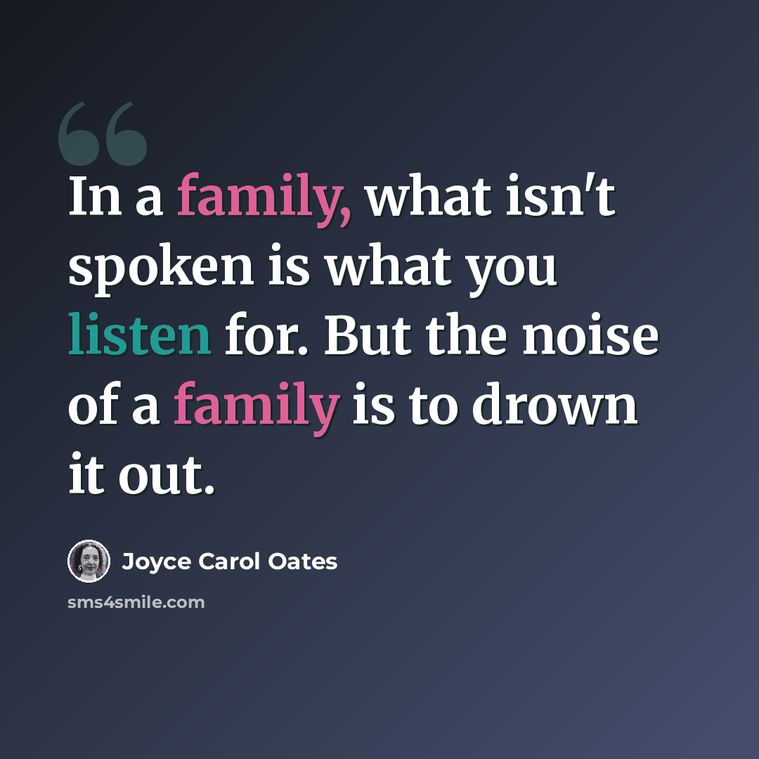 “In a family, what isn't spoken is what you listen for. But the noise of a family is to drown it out.” quote by Joyce Carol Oates