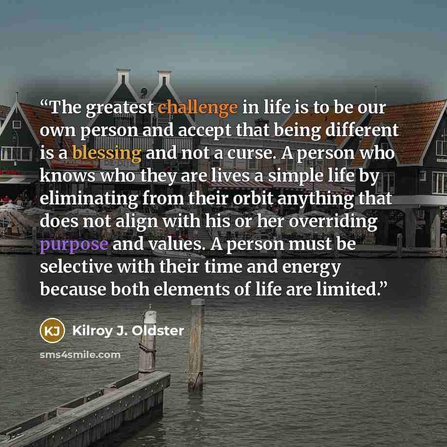 “The greatest challenge in life is to be our own person and accept that being different is a blessing and not a curse. A person who knows who they are lives a simple life by eliminating from their orbit anything that does not align with his or her overriding purpose and values. A person must be…” quote by Kilroy J. Oldster