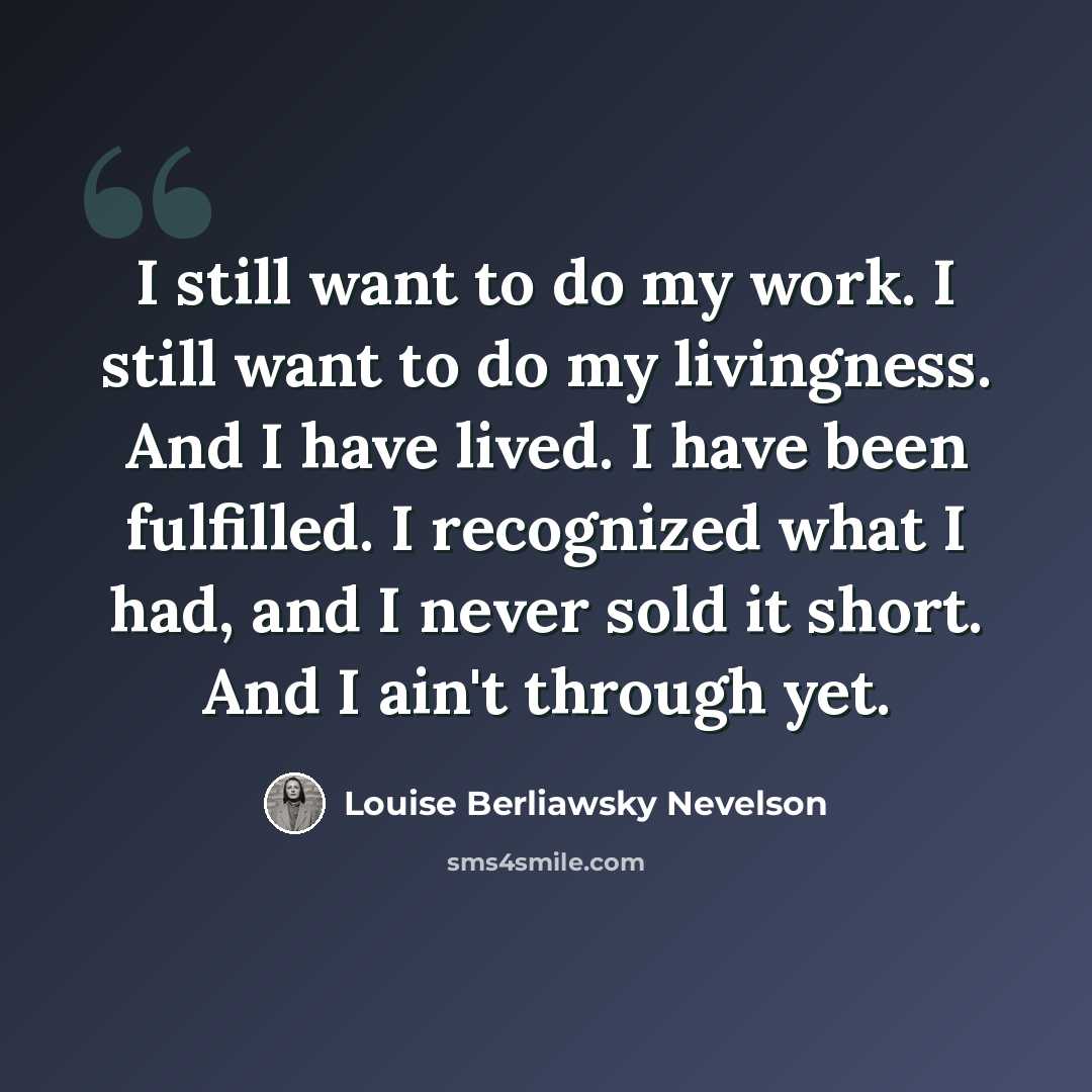 “I still want to do my work. I still want to do my livingness. And I have lived. I have been fulfilled. I recognized what I had, and I never sold it short. And I ain't through yet.” quote by Louise Berliawsky Nevelson