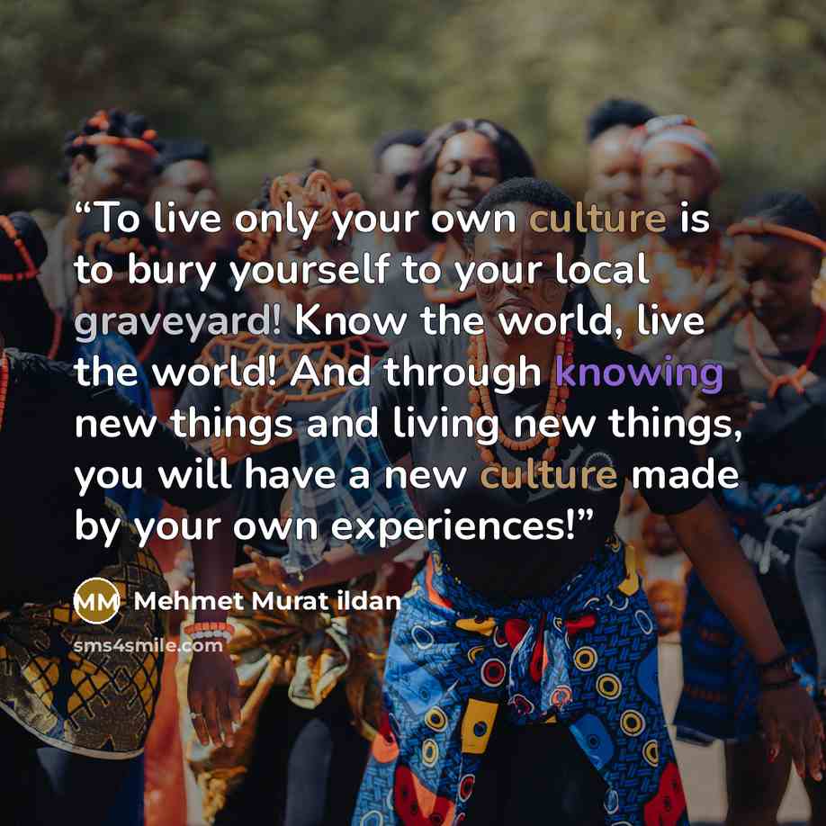 “To live only your own culture is to bury yourself to your local graveyard! Know the world, live the world! And through knowing new things and living new things, you will have a new culture made by your own experiences!” quote by Mehmet Murat ildan