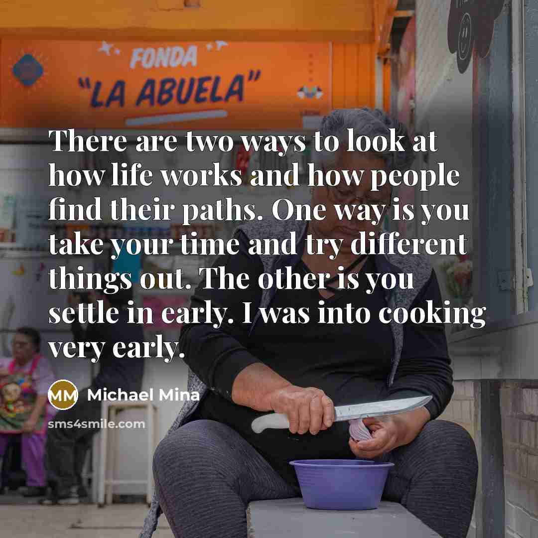 “There are two ways to look at how life works and how people find their paths. One way is you take your time and try different things out. The other is you settle in early. I was into cooking very early.” quote by Michael Mina