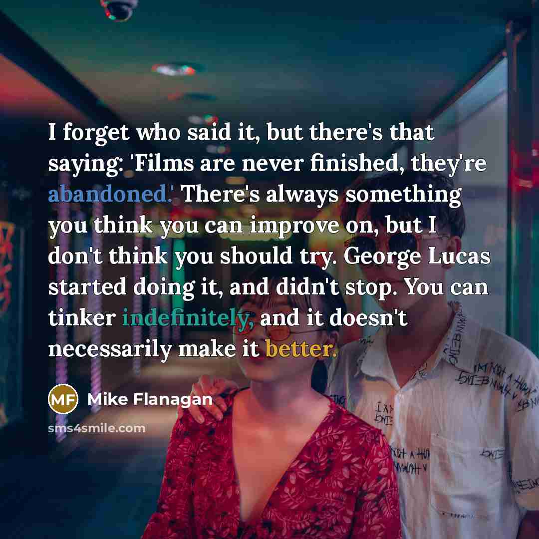 “I forget who said it, but there's that saying: 'Films are never finished, they're abandoned.' There's always something you think you can improve on, but I don't think you should try. George Lucas started doing it, and didn't stop. You can tinker indefinitely, and it doesn't necessarily make it…” quote by Mike Flanagan