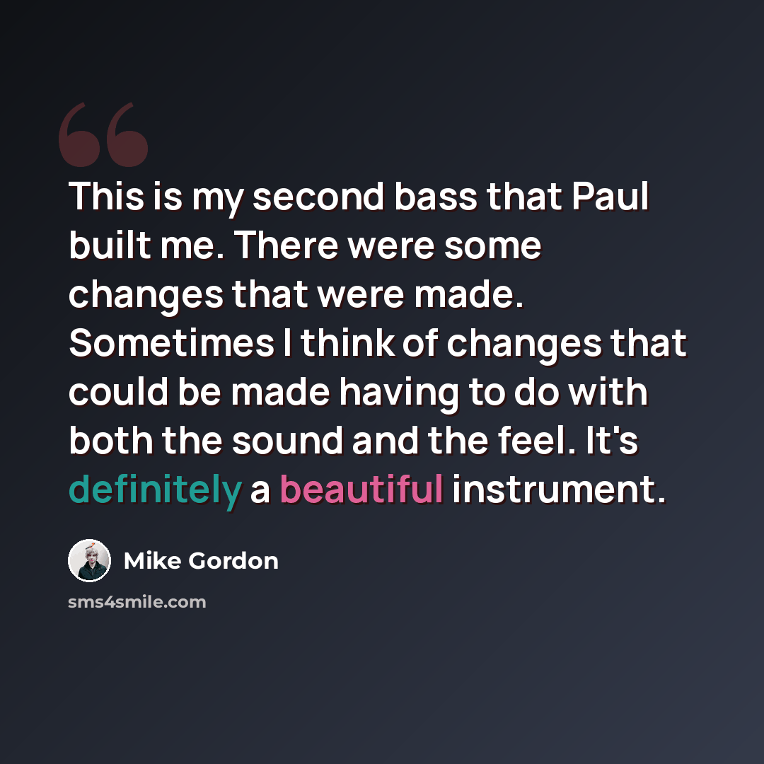 “This is my second bass that Paul built me. There were some changes that were made. Sometimes I think of changes that could be made having to do with both the sound and the feel. It's definitely a beautiful instrument.” quote by Mike Gordon