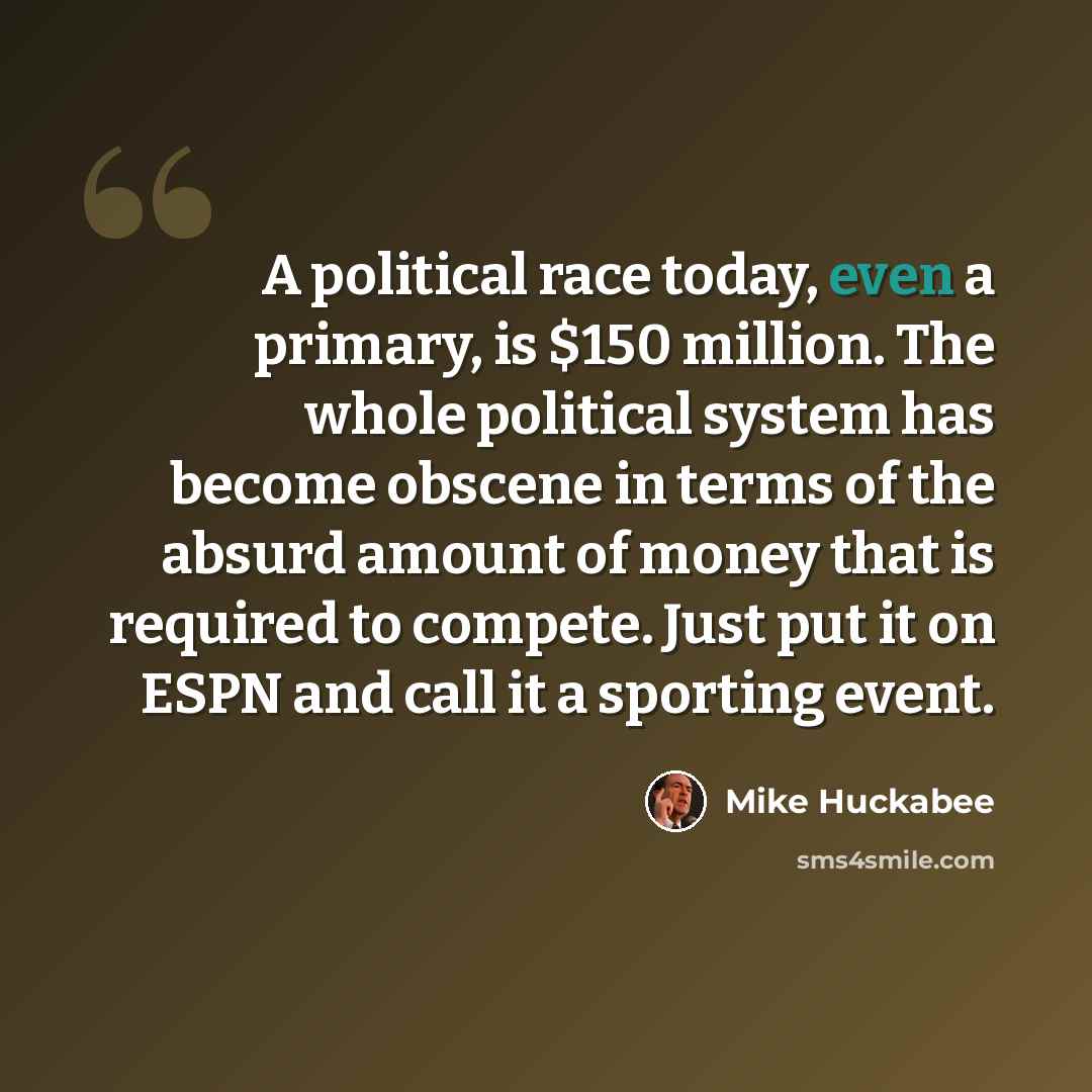 “A political race today, even a primary, is $150 million. The whole political system has become obscene in terms of the absurd amount of money that is required to compete. Just put it on ESPN and call it a sporting event.” quote by Mike Huckabee