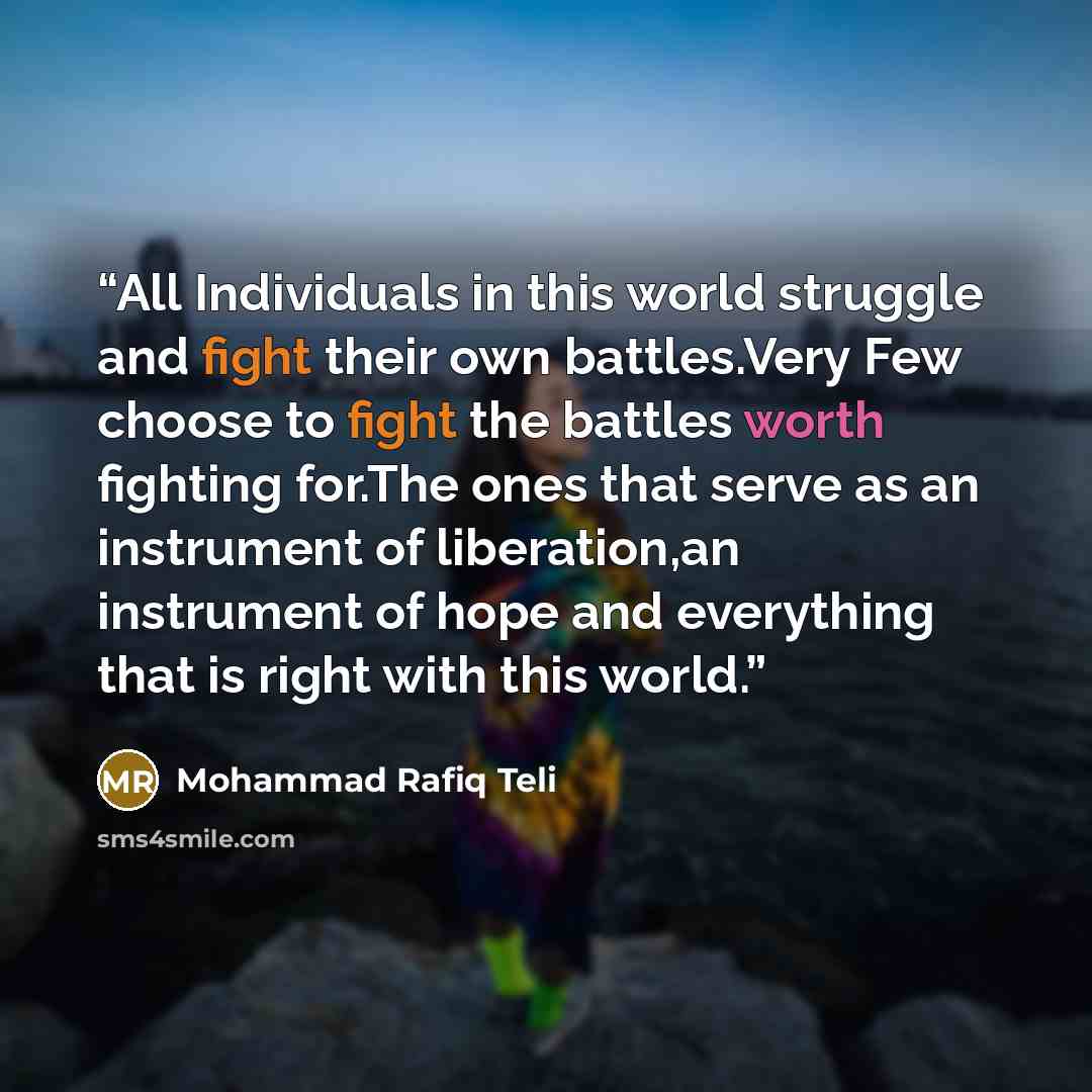 “All Individuals in this world struggle and fight their own battles.Very Few choose to fight the battles worth fighting for.The ones that serve as an instrument of liberation,an instrument of hope and everything that is right with this world.” quote by Mohammad Rafiq Teli