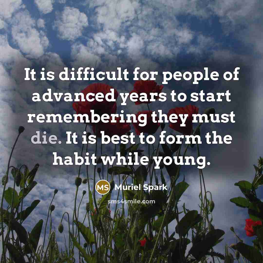 “It is difficult for people of advanced years to start remembering they must die. It is best to form the habit while young.” quote by Muriel Spark