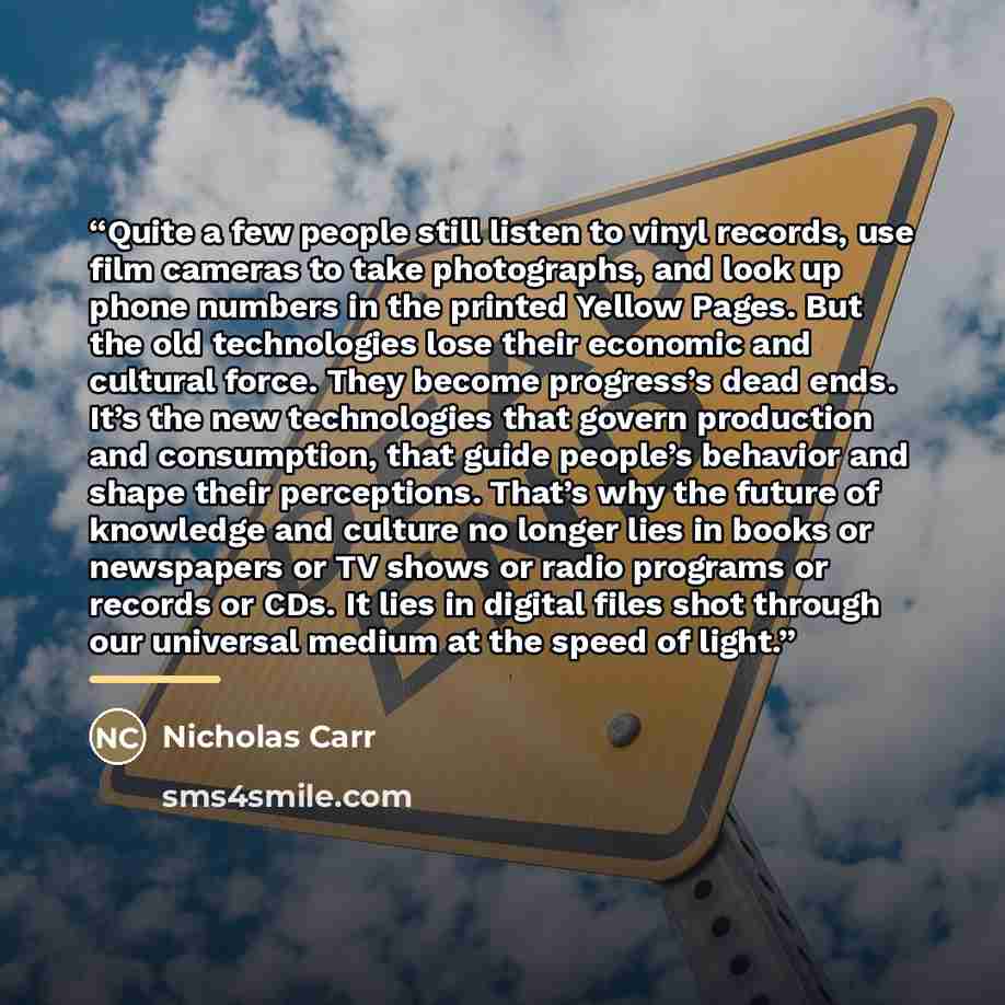 “Quite a few people still listen to vinyl records, use film cameras to take photographs, and look up phone numbers in the printed Yellow Pages. But the old technologies lose their economic and cultural force. They become progress’s dead ends. It’s the new technologies that govern production and…” quote by Nicholas Carr