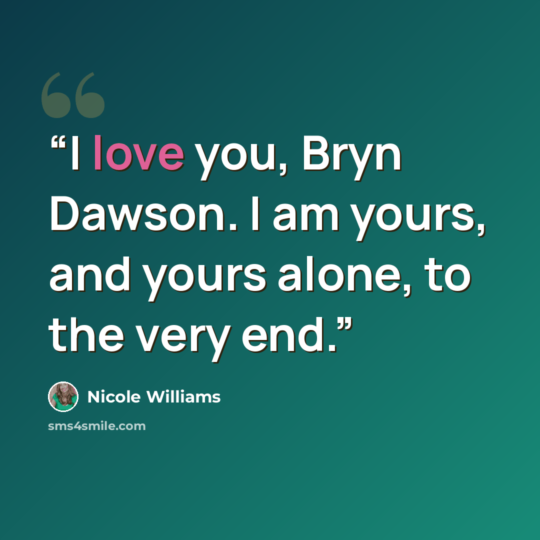 “I love you, Bryn Dawson. I am yours, and yours alone, to the very end.” quote by Nicole Williams