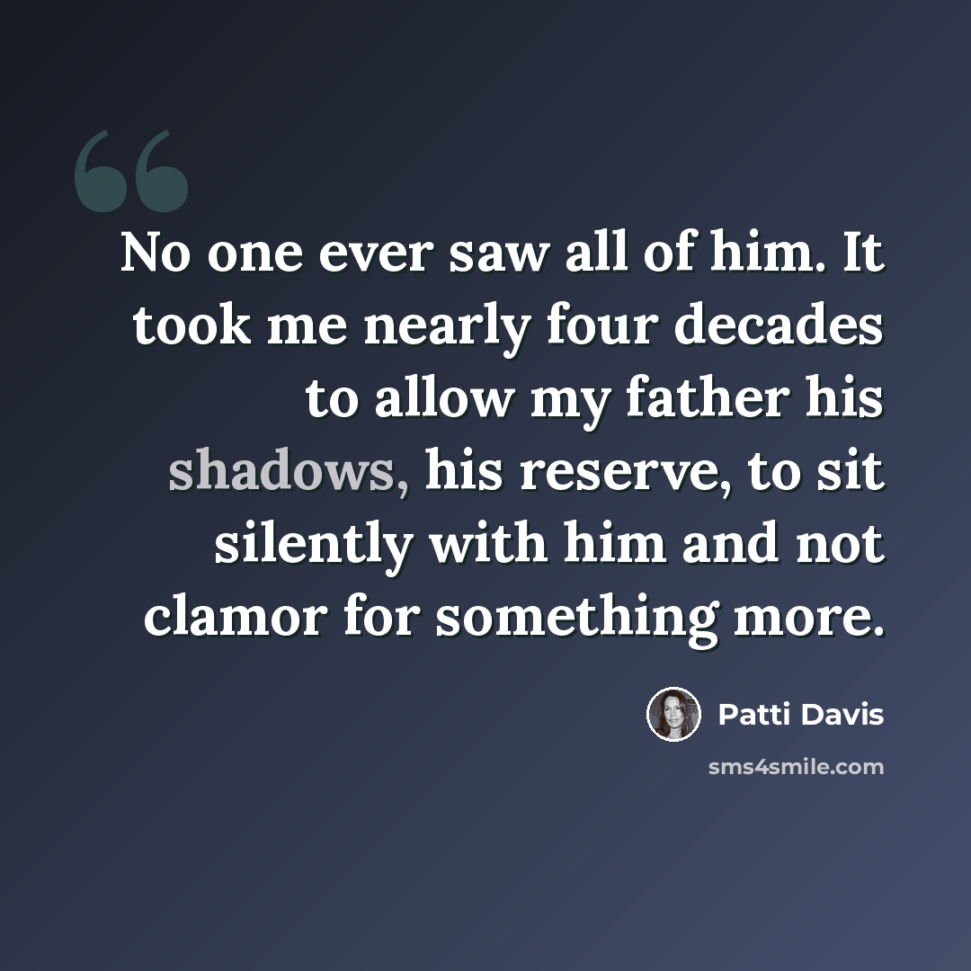 “No one ever saw all of him. It took me nearly four decades to allow my father his shadows, his reserve, to sit silently with him and not clamor for something more.” quote by Patti Davis