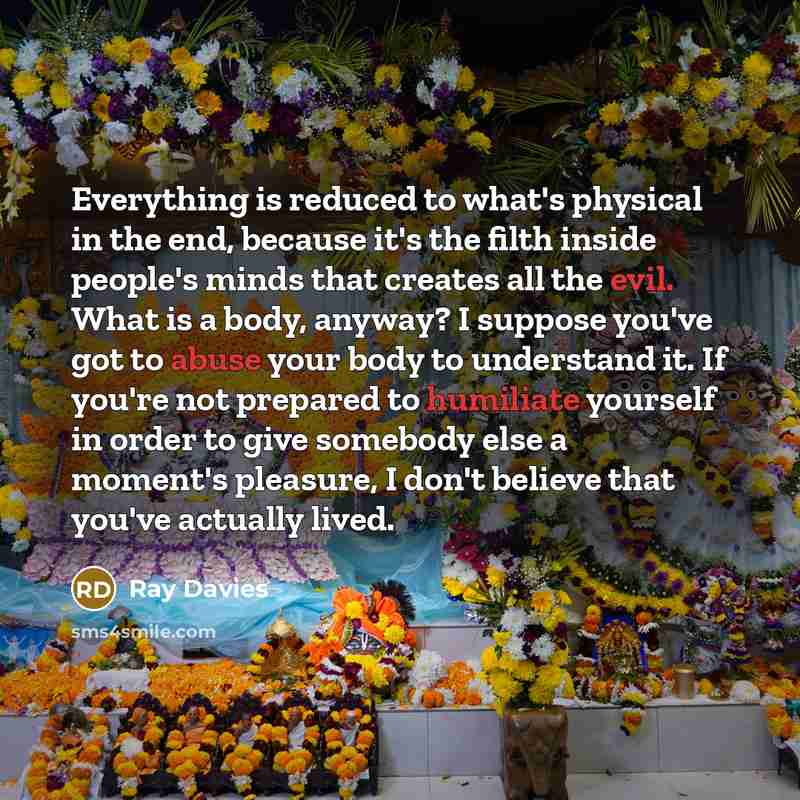 “Everything is reduced to what's physical in the end, because it's the filth inside people's minds that creates all the evil. What is a body, anyway? I suppose you've got to abuse your body to understand it. If you're not prepared to humiliate yourself in order to give somebody else a moment's…” quote by Ray Davies