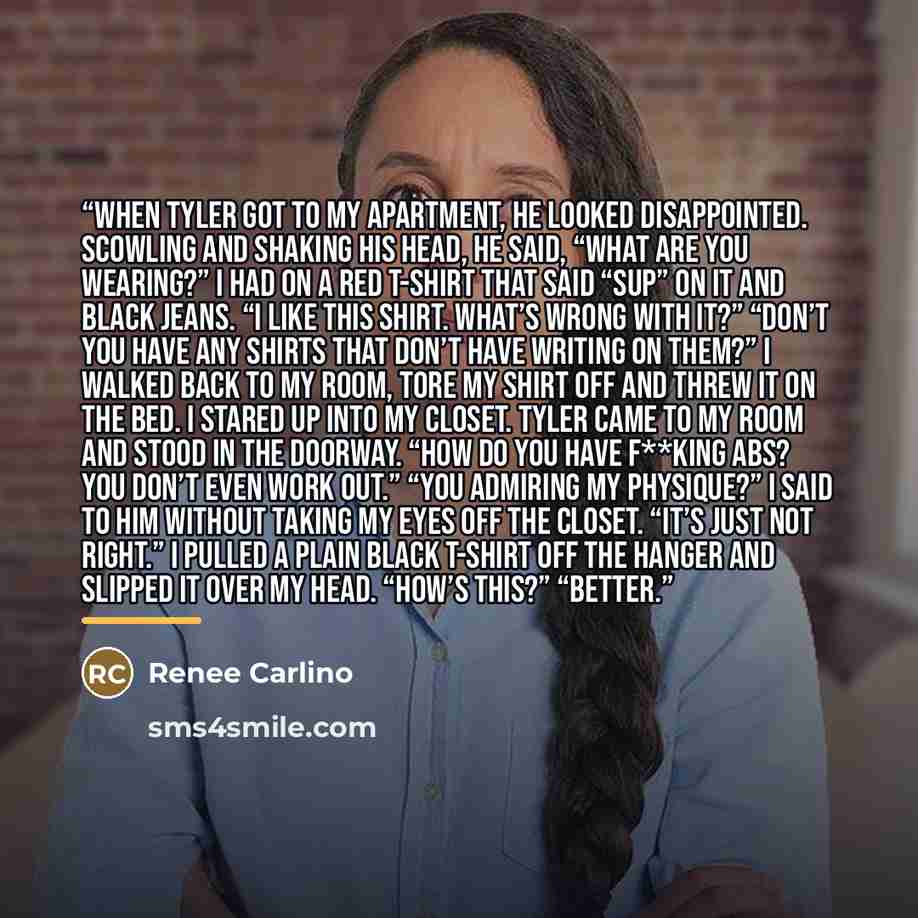 “When Tyler got to my apartment, he looked disappointed. Scowling and shaking his head, he said, “What are you wearing?” I had on a red T-shirt that said “Sup” on it and black jeans. “I like this shirt. What’s wrong with it?” “Don’t you have any shirts that don’t have writing on them?” I walked…” quote by Renee Carlino
