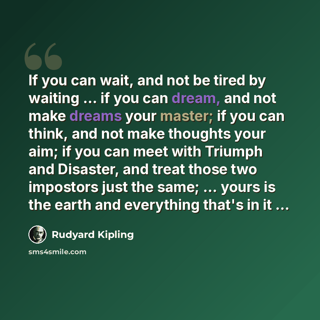 “If you can wait, and not be tired by waiting ... if you can dream, and not make dreams your master; if you can think, and not make thoughts your aim; if you can meet with Triumph and Disaster, and treat those two impostors just the same; ... yours is the earth and everything that's in it ...” quote by Rudyard Kipling