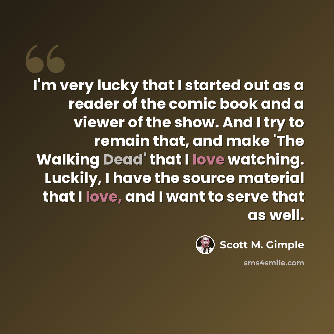 “I'm very lucky that I started out as a reader of the comic book and a viewer of the show. And I try to remain that, and make 'The Walking Dead' that I love watching. Luckily, I have the source material that I love, and I want to serve that as well.” quote by Scott M. Gimple
